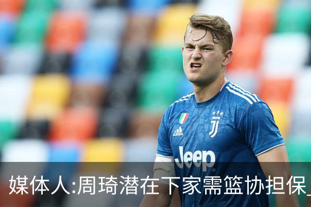 媒体人:周琦潜在下家需篮协担保 篮协不敢担保